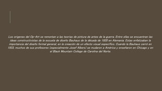 Los orígenes del Op-Art se remontan a las teorías de pintura de antes de la guerra. Entre ellas se encuentran las
ideas constructivistas de la escuela de diseño Bauhaus de la década de 1920 en Alemania. Estas enfatizaban la
importancia del diseño formal general, en la creación de un efecto visual específico. Cuando la Bauhaus cerró en
1933, muchos de sus profesores (especialmente Josef Albers) se mudaron a América y enseñaron en Chicago y en
el Black Mountain College de Carolina del Norte.
 