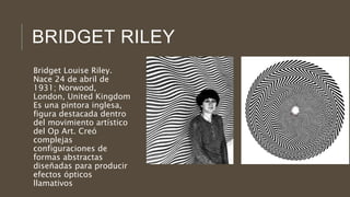 BRIDGET RILEY
Bridget Louise Riley.
Nace 24 de abril de
1931; Norwood,
London, United Kingdom
Es una pintora inglesa,
figura destacada dentro
del movimiento artístico
del Op Art. Creó
complejas
configuraciones de
formas abstractas
diseñadas para producir
efectos ópticos
llamativos
 