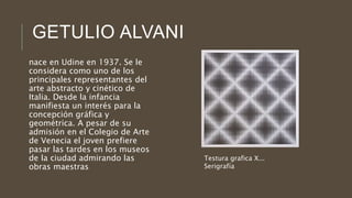 GETULIO ALVANI
nace en Udine en 1937. Se le
considera como uno de los
principales representantes del
arte abstracto y cinético de
Italia. Desde la infancia
manifiesta un interés para la
concepción gráfica y
geométrica. A pesar de su
admisión en el Colegio de Arte
de Venecia el joven prefiere
pasar las tardes en los museos
de la ciudad admirando las
obras maestras
Testura grafica X...
Serigrafía
 