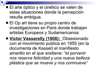 El arte óptico y el cinético se valen de estas situaciones donde la percepción resulta ambigua.  El Op art tiene su propio centro de investigaciones en Paris donde trabajan artistas Europeos y Sudamericanos: Victor Vassarelly (1908):  Obsesionado con el movimiento publica en 1955 (en la documenta de Kassel) el manifiesto amarillo en el que sostiene:  “el porvenir nos reserva felicidad y una nueva belleza plástica que se mueve y nos conmueve” 