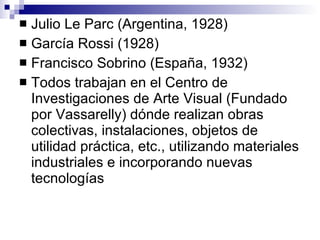 Julio Le Parc (Argentina, 1928) García Rossi (1928) Francisco Sobrino (España, 1932) Todos trabajan en el Centro de Investigaciones de Arte Visual (Fundado por Vassarelly) dónde realizan obras colectivas, instalaciones, objetos de utilidad práctica, etc., utilizando materiales industriales e incorporando nuevas tecnologías 