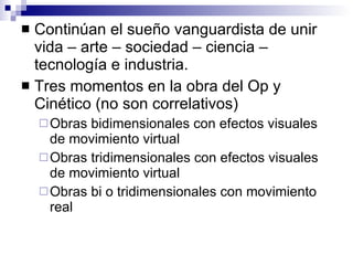Continúan el sueño vanguardista de unir vida – arte – sociedad – ciencia – tecnología e industria. Tres momentos en la obra del Op y Cinético (no son correlativos) Obras bidimensionales con efectos visuales de movimiento virtual Obras tridimensionales con efectos visuales de movimiento virtual Obras bi o tridimensionales con movimiento real 