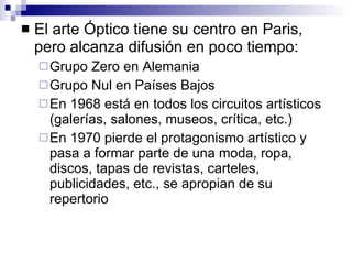 El arte Óptico tiene su centro en Paris, pero alcanza difusión en poco tiempo:  Grupo Zero en Alemania Grupo Nul en Países Bajos En 1968 está en todos los circuitos artísticos (galerías, salones, museos, crítica, etc.) En 1970 pierde el protagonismo artístico y pasa a formar parte de una moda, ropa, discos, tapas de revistas, carteles, publicidades, etc., se apropian de su repertorio 