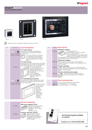 ArteorTM BUS/SCS
home management system




5739 16                      5739 60                                    5739 63



        Support frames and plates selection charts (p. 98-101)


 Pack            Cat. Nos.     Local management                                   Pack   Cat. Nos.   Other devices
                               1.2 touch screens                                                Multimedia interface
                               Equipped with White or Magnesium                    1     5739 94                  For management of :
                               surround, to be equipped with plates                                               BUS functions, door entry system,
              White  Magnesium (p. 88 to 97)                                                                      via TV or VGA monitor
  1         5739 16 5739 17              1.2 touch screen for activation                                         To send signals on sound distribution
                                         of 4 scenarios or temperature,                                           system from a DVD player, MP3 or Hi-Fi
                                         or sound distribution functions                         For management of multimedia contents (ex. playlist)
                                         To be equipped with 2 module                            Supplied with remote control device
                                         plates                                                  Supervision software
                               3.5 touch screen                                   1     0492 49 Can be used in order to tune up the system's
                               Supplied with support frame and with White                        functions through a computer, and to follow them on
                               and Magnesium surround, to be equipped                            real time basis
                               with special plates (p. 92, 94 and 97)                            Scenario scheduler
  1               5739 60                        3.5’’ touch screen to             1     0035 65           Allows setting up of up to 300 scenarios
                                                 control all BUS functions :                               with pre-set conditions (time and logical type)
                                                 lighting, temperature,                                    6 DIN modules
                                                 intruder alarm and sound
                                                 distribution                                        Scenario scheduler power supply
                                                 To be installed in                1     0035 64              Provide power for Web server and
                                                 flush mounting box                                           scenario scheduler Cat. No. 0035 65
                                                 Cat. Nos. 0892 79 or
                                                 0893 79
                               10 multimedia touch screens
                               Equipped with White or Magnesium cover                                Flush mounting boxes
                               plate, to be equipped with special plates
              White  Magnesium (p. 92, 94 and 97)                                                For 3.5 touch screen Cat. No. 5739 60
  1         5739 62 5739 63                                  10 touch screen      2     0893 79 For dry partitions - 2 x 3 modules
                                                             for the control       2     0892 79 For concrete walls - 2 x 3 modules
                                                             of the house :
                                                             all BUS
                                                             functions,
                                                             door entry
                                                             system,
                                                             multimedia
                                                             (web, radio,
                                                             webcam...)
                                                             Surface-
                                                             mounting


                               Remote management
                               Web server gateway TCP-IP
  1              5739 92                    Allows the communication
                                            between a BUS/SCS
                                            installation and a TCP/IP
                                            network
                                            10 DIN modules
                               Interface with other systems
  1              5739 93                 Gateway open - Konnex
                                         Allows communication/                                             Full technical guide available
                                         compatibility with EIB/KNX                                        on request
                                         installation and products
                                         6 DIN modules

                                                                                                          Contact us on +44 (0) 870 608 9020


                                                                                                                                                      121
 