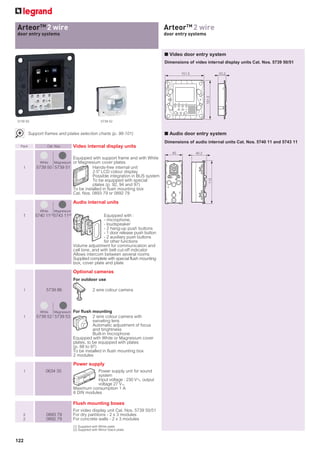 ArteorTM 2 wire
for example: xxxxxxx                                                               ArteorTM 2 wire
xxxxxxxx systems
door entry                                                                         door entry systems



                                                                                   ■ Video door entry system
                                                                                   Dimensions of video internal display units Cat. Nos. 5739 50/51

                                                                                           151.5                  33.2




                                                                                                          151.5
5739 50                                               5739 52


        Support frames and plates selection charts (p. 98-101)                     ■ Audio door entry system
                                                                                   Dimensions of audio internal units Cat. Nos. 5740 11 and 5743 11
 Pack             Cat. Nos.        Video internal display units
                                                                                      45           40.2
                              Equipped with support frame and with White
              White Magnesium or Magnesium cover plates
   1        5739 50 5739 51             Hands-free internal unit
                                        2.5 LCD colour display
                                        Possible integration in BUS system




                                                                                                            113
                                        To be equipped with special
                                        plates (p. 92, 94 and 97)
                              To be installed in flush mounting box
                              Cat. Nos. 0893 79 or 0892 79

                                   Audio internal units
              White   Magnesium
   1       5740 11(1) 5743 11(2)                   Equipped with :
                                                   - microphone,
                                                   - loudspeaker
                                                   - 2 hang-up push buttons
                                                   - 1 door release push button
                                                   - 2 auxiliary push buttons
                                                   for other functions
                                   Volume adjustment for communication and
                                   call tone, and with bell cut-off indicator
                                   Allows intercom between several rooms
                                   Supplied complete with special flush mounting
                                   box, cover plate and plate

                                   Optional cameras
                                   For outdoor use

   1             5739 86                        2 wire colour camera




              White   Magnesium    For ﬂush mounting
   1        5739 52 5739 53                   2 wire colour camera with
                                              swiveling lens
                                              Automatic adjustment of focus
                                              and brightness
                                              Built-in microphone
                                   Equipped with White or Magnesium cover
                                   plates, to be equipped with plates
                                   (p. 88 to 97)
                                   To be installed in flush mounting box
                                   2 modules

                                   Power supply
   1             0634 35                      Power supply unit for sound
                                              system
                                              Input voltage : 230 VA output
                                              voltage 27 V=
                                   Maximum consumption 1 A
                                   8 DIN modules

                                   Flush mounting boxes
                                   For video display unit Cat. Nos. 5739 50/51
   2             0893 79           For dry partitions - 2 x 3 modules
   2             0892 79           For concrete walls - 2 x 3 modules
                                   (1) Supplied with White plate
                                   (2) Supplied with Mirror black plate


122
 