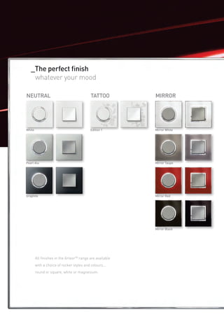 _The perfect finish
   	 whatever your mood

NEUTRAL                                    TATTOO          MIRROR




White                                      Edition 1       Mirror White




Pearl Alu                                                  Mirror Taupe




Graphite                                                   Mirror Red




                                                           Mirror Black




        All finishes in the ArteorTM range are available
        with a choice of rocker styles and colours...
        round or square, white or magnesium.
 