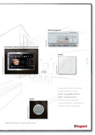 Remote management




                              Centralisation, integration, communication and multimedia                Webserver




                                                                                                                                               Comfort
10” Multimedia Touch Screen




                                                                                                                                                                                          38

                                                                                                                                                                                          39
                                                                                                                             Shutter control




                                                                                                                                               A high level of flexibility is delivered
                                                                                                                                               through two different media:
                                                                                                                                               • radio - using ZigBee* protocol
                                                                                                                                               • BUS - using SCS protocol
                                                                                             Comfort
                                                                                                                                               The range has been developed 	
                                                                                                                                               to ensure perfect inter-operability and
                                                                                                                                               maximum reliability of the system.
                                                                       Lighting management




                              * ZigBee Certified Product - Manufacturer Specific Profile
 