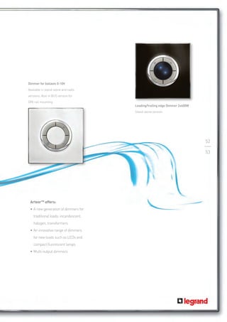 Dimmer for ballasts 0-10V
Available in stand-alone and radio
versions. Also in BUS version for 	
DIN rail mounting
                                       Leading/trailing edge Dimmer 2x400W
                                       Stand-alone version




                                                                             52

                                                                             53




 ArteorTM offers:
 •	A new generation of dimmers for
    traditional loads: incandescent,
    halogen, transformers
 •	An innovative range of dimmers
    for new loads such as LEDs and
    compact fluorescent lamps
 •	Multi-output dimmers
 
