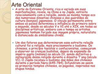 Arte Oriental
   A arte do Extremo Oriente, rica e variada em suas
    manifestações, revela, na China e no Japão, estreito
    relacionamento com a religião, sendo ao mesmo tempo eco
    das numerosas dinastias chinesas e dos guardiães da
    cultura (bonzos) japoneses. O vínculo permanente entre
    ambos os países determinou a influência do primeiro sobre
    o segundo, desde os séculos V e VI até o XIX, em todas as
    disciplinas artísticas, embora com o tempo os artistas
    japoneses tenham forjado sua imagem própria, naturalista
    e distanciada do simbolismo chinês.

   Um dos fatores que determinaram essa estreita relação
    cultural foi a religião, mais precisamente o budismo. Os
    chineses, a princípio taoístas e confucionistas, começaram
    a absorver as crenças budistas, depois da expansão do
    império gupta (indiano) no século IV, sendo definitiva a
    instauração dessa religião durante a dinastia T'ang (século
    VI). O Japão recebeu o budismo das mãos dos chineses
    durante o período Nara (645-784). Difundiram-se assim
    os primeiros templos chineses, os pagodes, inspirados nos
    stupas hindus.
 