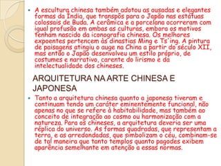    A escultura chinesa também adotou as ousadas e elegantes
    formas da Índia, que transpôs para o Japão nas estátuas
    colossais de Buda. A cerâmica e a porcelana ocorreram com
    igual profusão em ambas as culturas, embora os motivos
    tenham nascido da iconografia chinesa. Os melhores
    expoentes pertencem às dinastias Ming e Ts'ing. A pintura
    de paisagens atingiu o auge na China a partir do século XII,
    mas então o Japão desenvolveu um estilo próprio, de
    costumes e narrativo, carente do lirismo e da
    intelectualidade dos chineses.

    ARQUITETURA NA ARTE CHINESA E
    JAPONESA
   Tanto a arquitetura chinesa quanto a japonesa tiveram e
    continuam tendo um caráter eminentemente funcional, não
    apenas no que se refere à habitabilidade, mas também ao
    conceito de integração ao cosmo ou harmonização com a
    natureza. Para os chineses, a arquitetura deveria ser uma
    réplica do universo. As formas quadradas, que representam a
    terra, e as arredondadas, que simbolizam o céu, combinam-se
    de tal maneira que tanto templos quanto pagodes exibem
    aparência semelhante em atenção a essas normas.
 