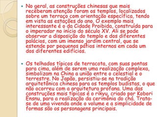    No geral, as construções chinesas que mais
    receberam atenção foram os templos, localizados
    sobre um terraço com orientação específica, tendo
    em vista as estações do ano. O exemplo mais
    interessante é o da Cidade Proibida, construída para
    o imperador no início do século XV. Ali se pode
    observar a disposição do templo e dos diferentes
    palácios, com um imenso jardim central, que se
    estende por pequenos pátios internos em cada um
    dos diferentes edifícios.

   Os telhados típicos de terracota, com suas pontas
    para cima, além de serem uma realização complexa,
    simbolizam na China a união entre o celestial e o
    terrestre. No Japão, persistiu-se na tradição
    arquitetônica chinesa para os templos budistas, o que
    não ocorreu com a arquitetura profana. Uma das
    construções mais típicas é o rikyu, criado por Kobori
    Ensnu, para a realização da cerimônia do chá. Trata-
    se de uma vivenda onde o volume e a simplicidade de
    formas são os personagens principais.
 