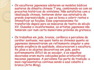    Os escultores japoneses adotaram os modelos búdicos
    austeros da dinastia chinesa T'ang, combinando-os com os
    preceitos históricos do xintoísmo. Não satisfeitos com a
    idealização chinesa, tentaram dotar sua estatuária de
    grande expressividade, o que os levou a colorir rostos e
    intensificar as feições. Esse expressionismo foi
    transferido depois para as máscaras de teatro do século
    XV. Ousados e inconformados, os artistas japoneses não
    temeram cair num certo maneirismo próximo do grotesco.

   Os trabalhos em jade, bronze, cerâmica e porcelana de
    caráter suntuoso, nos quais tanto os chineses quanto os
    japoneses demonstraram um refinamento singular e uma
    grande exigência de qualidade, obscureceram a escultura.
    As jóias e os objetos decorativos em jade, pedra
    extremamente difícil de se esculpir, e os espelhos
    decorados eram muito cobiçados pelos aristocráticos
    mecenas japoneses. A porcelana faz parte da tradição: a
    mais representativa continua sendo a azul cobalto e
    branca (Arte Ming).
 
