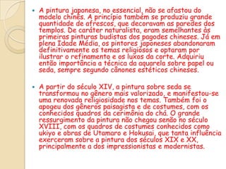    A pintura japonesa, no essencial, não se afastou do
    modelo chinês. A princípio também se produziu grande
    quantidade de afrescos, que decoravam as paredes dos
    templos. De caráter naturalista, eram semelhantes às
    primeiras pinturas budistas dos pagodes chineses. Já em
    plena Idade Média, os pintores japoneses abandonaram
    definitivamente os temas religiosos e optaram por
    ilustrar o refinamento e os luxos da corte. Adquiriu
    então importância a técnica da aquarela sobre papel ou
    seda, sempre segundo cânones estéticos chineses.

   A partir do século XIV, a pintura sobre seda se
    transformou no gênero mais valorizado, e manifestou-se
    uma renovada religiosidade nos temas. Também foi o
    apogeu dos gêneros paisagista e de costumes, com os
    conhecidos quadros da cerimônia do chá. O grande
    ressurgimento da pintura não chegou senão no século
    XVIII, com os quadros de costumes conhecidos como
    ukiyo e obras de Utamaro e Hokusai, que tanta influência
    exerceram sobre a pintura dos séculos XIX e XX,
    principalmente a dos impressionistas e modernistas.
 