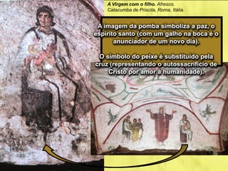 A Virgem com o filho. Afresco.
Catacumba de Priscila, Roma, Itália.
A imagem da pomba simboliza a paz, o
espírito santo (com um galho na boca é o
anunciador de um novo dia).
O símbolo do peixe é substituído pela
cruz (representando o autossacrifício de
Cristo por amor à humanidade).
 