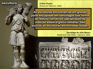 O Bom Pastor.
Museu do Vaticano, Itália.
As esculturas encontram-se em grande
parte esculpidas em sarcófagos sob forma
de relevos narrativos (apropriação da
tradição estética greco-romana). São
poucos as esculturas encontradas soltas.
escultura
Sarcófago de Júlio Basso.
Basílica de São Pedro, Vaticano, Itália.
 