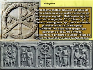 Monograma.
Simbolismo cristão: discurso espiritual de
forma cifrada (revela e oculta a presença do
personagem sagrado). Medida para fugir do
risco de perseguição. O “x” (ch) e o “p” (r)
formam o monograma “xp”, que é o som das
primeiras letras da palavra grega
“CHRistós”. As duas letras gregas que
aparecem ao lado, Alfa e ômega,
representam “o primeiro e o último”, título de
Cristo mencionado no Livro do Apocalipse.
 