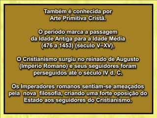 Também é conhecida por
Arte Primitiva Cristã.
O período marca a passagem
da Idade Antiga para a Idade Média
(476 a 1453) (século V–XV).
O Cristianismo surgiu no reinado de Augusto
(Império Romano) e seus seguidores foram
perseguidos até o século IV d. C.
Os Imperadores romanos sentiam-se ameaçados
pela nova filosofia, criando uma forte oposição do
Estado aos seguidores do Cristianismo.
 
