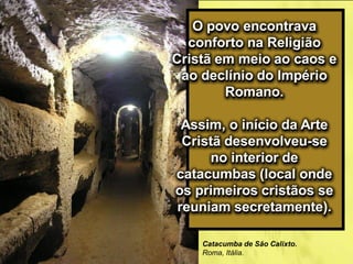 O povo encontrava
conforto na Religião
Cristã em meio ao caos e
ao declínio do Império
Romano.
Assim, o início da Arte
Cristã desenvolveu-se
no interior de
catacumbas (local onde
os primeiros cristãos se
reuniam secretamente).
Catacumba de São Calixto.
Roma, Itália.
 
