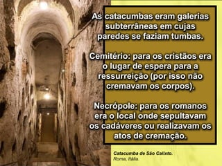 As catacumbas eram galerias
subterrâneas em cujas
paredes se faziam tumbas.
Cemitério: para os cristãos era
o lugar de espera para a
ressurreição (por isso não
cremavam os corpos).
Necrópole: para os romanos
era o local onde sepultavam
os cadáveres ou realizavam os
atos de cremação.
Catacumba de São Calixto.
Roma, Itália.
 