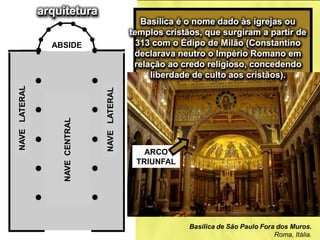 Basílica de São Paulo Fora dos Muros.
Roma, Itália.
ABSIDE
NAVECENTRAL
NAVELATERAL
NAVELATERAL
Basílica é o nome dado às igrejas ou
templos cristãos, que surgiram a partir de
313 com o Édipo de Milão (Constantino
declarava neutro o Império Romano em
relação ao credo religioso, concedendo
liberdade de culto aos cristãos).
ARCO
TRIUNFAL
arquitetura
 