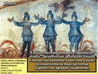 pintura
A pintura nas catacumbas era realizada em
afresco. Apresentavam decorações simples
e toscas, não exaltando o belo, mas o poder
da misericórdia de Deus (as formas
sugerem, não agradam visualmente).
Sidrac, Misac e Abdêgano
atirados na fornalha por
Nabucodonosor.
Afresco,
Catacumba de Priscila,
Roma, Itália.
 