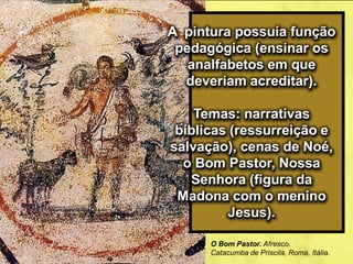 A pintura possuía função
pedagógica (ensinar os
analfabetos em que
deveriam acreditar).
Temas: narrativas
bíblicas (ressurreição e
salvação), cenas de Noé,
o Bom Pastor, Nossa
Senhora (figura da
Madona com o menino
Jesus).
O Bom Pastor. Afresco.
Catacumba de Priscila, Roma, Itália.
 
