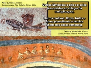 Pães e peixes. Afresco.
Catacumba de São Calixto, Roma, Itália.
Cena da eucaristia. Afresco.
Catacumba de Priscila, Roma, Itália.
Outros Símbolos: o pão e o peixe
(associados ao milagre da
multiplicação).
Outros motivos: flores, frutas e
fauna (semelhante à técnica
usada nas casas romanas).
 