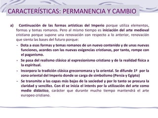 CARACTERÍSTICAS: PERMANENCIA Y CAMBIO
a) Continuación de las formas artísticas del Imperio porque utiliza elementos,
formas y temas romanos. Pero al mismo tiempo es iniciación del arte medieval
cristiano porque supone una renovación con respecto a lo anterior, renovación
que sienta las bases del futuro porque:
- Dota a esas formas y temas romanos de un nuevo contenido y de unas nuevas
funciones, acordes con las nuevas exigencias cristianas, por tanto, rompe con
el paganismo.
- Se pasa del realismo clásico al expresionismo cristiano y de la realidad física a
la espiritual.
- Incorpora la tradición clásica grecorromana y la oriental. Se difunde 1º por la
zona oriental del Imperio donde se carga de simbolismo (Persia y Egipto)
- Se transmite a las capas más bajas de la sociedad y por lo tanto se procura la
claridad y sencillez. Con él se inicia el interés por la utilización del arte como
medio didáctico, carácter que durante mucho tiempo mantendrá el arte
europeo cristiano.
 