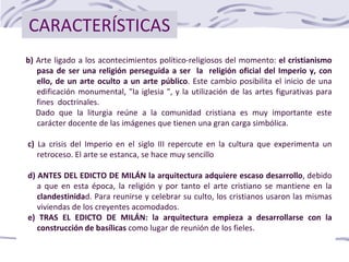 CARACTERÍSTICAS
b) Arte ligado a los acontecimientos político-religiosos del momento: el cristianismo
pasa de ser una religión perseguida a ser la religión oficial del Imperio y, con
ello, de un arte oculto a un arte público. Este cambio posibilita el inicio de una
edificación monumental, "la iglesia ", y la utilización de las artes figurativas para
fines doctrinales.
Dado que la liturgia reúne a la comunidad cristiana es muy importante este
carácter docente de las imágenes que tienen una gran carga simbólica.
c) La crisis del Imperio en el siglo III repercute en la cultura que experimenta un
retroceso. El arte se estanca, se hace muy sencillo
d) ANTES DEL EDICTO DE MILÁN la arquitectura adquiere escaso desarrollo, debido
a que en esta época, la religión y por tanto el arte cristiano se mantiene en la
clandestinidad. Para reunirse y celebrar su culto, los cristianos usaron las mismas
viviendas de los creyentes acomodados.
e) TRAS EL EDICTO DE MILÁN: la arquitectura empieza a desarrollarse con la
construcción de basílicas como lugar de reunión de los fieles.
 