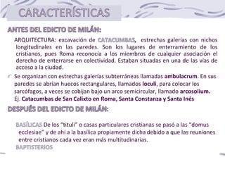 ARQUITECTURA: excavación de estrechas galerías con nichos
longitudinales en las paredes. Son los lugares de enterramiento de los
cristianos, pues Roma reconocía a los miembros de cualquier asociación el
derecho de enterrarse en colectividad. Estaban situadas en una de las vías de
acceso a la ciudad.
Se organizan con estrechas galerías subterráneas llamadas ambulacrum. En sus
paredes se abrían huecos rectangulares, llamados loculi, para colocar los
sarcófagos, a veces se cobijan bajo un arco semicircular, llamado arcosolium.
Ej. Catacumbas de San Calixto en Roma, Santa Constanza y Santa Inés
De los “tituli” o casas particulares cristianas se pasó a las “domus
ecclesiae” y de ahí a la basílica propiamente dicha debido a que las reuniones
entre cristianos cada vez eran más multitudinarias.
 