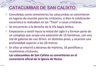 Concebidas como cementerios las catacumbas se convirtieron
en lugares de reunión para los cristianos, si bien la celebración
eucarística la realizaban en los “Tituli” o casas cristianas.
Se encuentran a la derecha de la Vía Appia Antica.
Empezaron a existir hacia la mitad del siglo II y forman parte de
un complejo que ocupa una extensión de 15 hectáreas, con una
red de galerías de casi 20 km. en distintos pisos, y alcanzan una
profundidad superior a los 20 metros.
En ellas se enterró a decenas de mártires, 16 pontífices y
muchísimos cristianos.
Las catacumbas de San Calixto se convirtieron en el
cementerio oficial de la Iglesia de Roma.
CATACUMBAS DE SAN CALIXTO
 