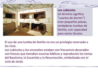 El uso de una tumba de familia no era un privilegio reservado a
los ricos.
Los cubículos y los arcosolios estaban con frecuencia decorados
con frescos que tomaban escenas bíblicas y reproducían los temas
del Bautismo, la Eucaristía y la Resurrección, simbolizada con el
ciclo de Jonás
Los cubículos
(el término significa
"cuartos de dormir")
eran pequeñas piezas,
verdaderas tumbas de
familia, con capacidad
para varios lóculos.
 