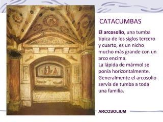 CATACUMBAS
ARCOSOLIUM
El arcosolio, una tumba
típica de los siglos tercero
y cuarto, es un nicho
mucho más grande con un
arco encima.
La lápida de mármol se
ponía horizontalmente.
Generalmente el arcosolio
servía de tumba a toda
una familia.
 