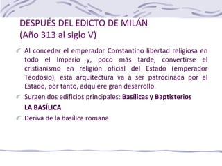 DESPUÉS DEL EDICTO DE MILÁN
(Año 313 al siglo V)
Al conceder el emperador Constantino libertad religiosa en
todo el Imperio y, poco más tarde, convertirse el
cristianismo en religión oficial del Estado (emperador
Teodosio), esta arquitectura va a ser patrocinada por el
Estado, por tanto, adquiere gran desarrollo.
Surgen dos edificios principales: Basílicas y Baptisterios
LA BASÍLICA
Deriva de la basílica romana.
 