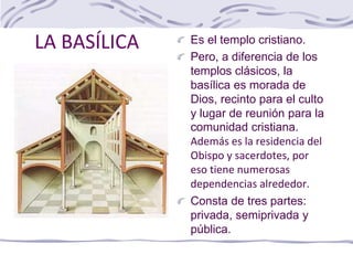 LA BASÍLICA Es el templo cristiano.
Pero, a diferencia de los
templos clásicos, la
basílica es morada de
Dios, recinto para el culto
y lugar de reunión para la
comunidad cristiana.
Además es la residencia del
Obispo y sacerdotes, por
eso tiene numerosas
dependencias alrededor.
Consta de tres partes:
privada, semiprivada y
pública.
 