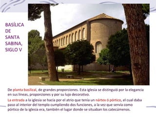 De planta basilical, de grandes proporciones. Esta iglesia se distinguió por la elegancia
en sus líneas, proporciones y por su lujo decorativo.
La entrada a la iglesia se hacía por el atrio que tenía un nártex ó pórtico, el cual daba
paso al interior del templo cumpliendo dos funciones, a la vez que servía como
pórtico de la iglesia era, también el lugar donde se situaban los catecúmenos.
BASÍLICA
DE
SANTA
SABINA,
SIGLO V
 