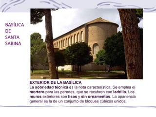 BASÍLICA
DE
SANTA
SABINA
EXTERIOR DE LA BASÍLICA
La sobriedad técnica es la nota característica. Se emplea el
mortero para las paredes, que se recubren con ladrillo. Los
muros exteriores son lisos y sin ornamentos. La apariencia
general es la de un conjunto de bloques cúbicos unidos.
 
