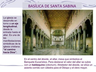 BASÍLICA DE SANTA SABINA
En el centro del ábside, el altar, mesa que simboliza el
Banquete Eucarístico. Para destacar el valor del altar se cubre
con un baldaquino (ciborium). Alrededor del ábside, se sitúa un
asiento corrido con cátedra para el Obispo y el clero mayor.
La iglesia se
desarrolla en
torno a un eje
longitudinal,
desde la
entrada hasta el
altar. Es una de
las
manifestaciones
simbólicas de la
iglesia cristiana:
“el camino
hacia Dios”.
 