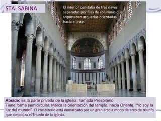 STA. SABINA El interior constaba de tres naves
separadas por filas de columnas que
soportaban arquerías orientadas
hacia el este.
Ábside: es la parte privada de la iglesia, llamada Presbiterio
Tiene forma semicircular. Marca la orientación del templo, hacia Oriente, "Yo soy la
luz del mundo". El Presbiterio está enmarcado por un gran arco a modo de arco de triunfo
que simboliza el Triunfo de la Iglesia.
 