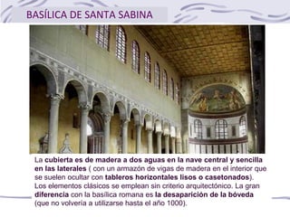 BASÍLICA DE SANTA SABINA
La cubierta es de madera a dos aguas en la nave central y sencilla
en las laterales ( con un armazón de vigas de madera en el interior que
se suelen ocultar con tableros horizontales lisos o casetonados).
Los elementos clásicos se emplean sin criterio arquitectónico. La gran
diferencia con la basílica romana es la desaparición de la bóveda
(que no volvería a utilizarse hasta el año 1000).
 