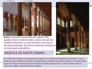BASÍLICA DE SANTA SABINA
En el lado de la Epístola se colocaban las mujeres y en el lado del Evangelio, los hombres. A veces
sobre las naves laterales colocaban un segundo piso, llamado matronium, gineceo, o tribuna debido
a que era el lugar reservado para las mujeres en estas construcciones. Tanto las naves como la
tribuna se cubrían con techumbre de madera.
Naves: es la parte semiprivada de la iglesia. Sólo
pueden entrar en ellas los fieles, es decir, los que han
recibido el Bautismo. La nave central es más ancha y
alta que las laterales. Se iluminan abriendo ventanas en
el muro exterior del edificio.
 