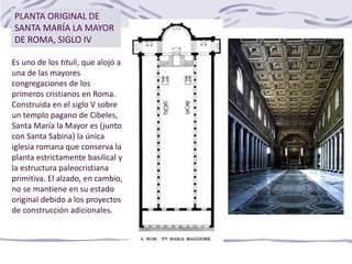 Es uno de los tituli, que alojó a
una de las mayores
congregaciones de los
primeros cristianos en Roma.
Construida en el siglo V sobre
un templo pagano de Cibeles,
Santa María la Mayor es (junto
con Santa Sabina) la única
iglesia romana que conserva la
planta estrictamente basilical y
la estructura paleocristiana
primitiva. El alzado, en cambio,
no se mantiene en su estado
original debido a los proyectos
de construcción adicionales.
PLANTA ORIGINAL DE
SANTA MARÍA LA MAYOR
DE ROMA, SIGLO IV
 