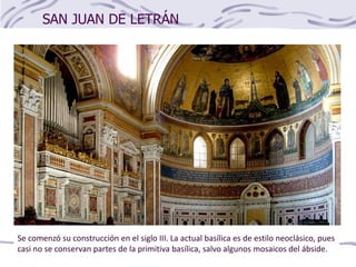 SAN JUAN DE LETRÁN
Se comenzó su construcción en el siglo III. La actual basílica es de estilo neoclásico, pues
casi no se conservan partes de la primitiva basílica, salvo algunos mosaicos del ábside.
 