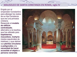 MAUSOLEO DE SANTA CONSTANZA EN ROMA, siglo IV
Erigido por el
emperador Constantino
para albergar los restos
de su hija Constanza
que era una princesa
cristiana.
Responde al modelo
de edificio
centralizado,
alternativo a la basílica,
que fue utilizado para
baptisterios,
mausoleos, martyria
(restos sepulcrales de
mártires), y que debían
sus plantas circulares
o poligonales a la
necesidad de hacer
accesible el objeto o
persona venerada
 