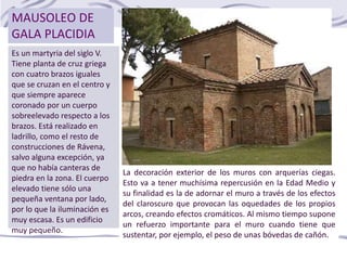 MAUSOLEO DE
GALA PLACIDIA
Es un martyria del siglo V.
Tiene planta de cruz griega
con cuatro brazos iguales
que se cruzan en el centro y
que siempre aparece
coronado por un cuerpo
sobreelevado respecto a los
brazos. Está realizado en
ladrillo, como el resto de
construcciones de Rávena,
salvo alguna excepción, ya
que no había canteras de
piedra en la zona. El cuerpo
elevado tiene sólo una
pequeña ventana por lado,
por lo que la iluminación es
muy escasa. Es un edificio
muy pequeño.
La decoración exterior de los muros con arquerías ciegas.
Esto va a tener muchísima repercusión en la Edad Medio y
su finalidad es la de adornar el muro a través de los efectos
del claroscuro que provocan las oquedades de los propios
arcos, creando efectos cromáticos. Al mismo tiempo supone
un refuerzo importante para el muro cuando tiene que
sustentar, por ejemplo, el peso de unas bóvedas de cañón.
 