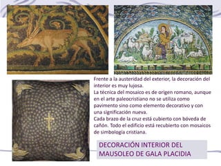 DECORACIÓN INTERIOR DEL
MAUSOLEO DE GALA PLACIDIA
Frente a la austeridad del exterior, la decoración del
interior es muy lujosa.
La técnica del mosaico es de origen romano, aunque
en el arte paleocristiano no se utiliza como
pavimento sino como elemento decorativo y con
una significación nueva.
Cada brazo de la cruz está cubierto con bóveda de
cañón. Todo el edificio está recubierto con mosaicos
de simbología cristiana.
 