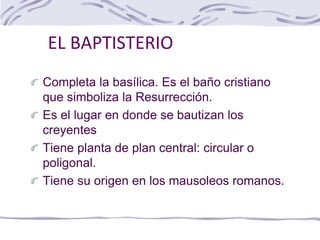 EL BAPTISTERIO
Completa la basílica. Es el baño cristiano
que simboliza la Resurrección.
Es el lugar en donde se bautizan los
creyentes
Tiene planta de plan central: circular o
poligonal.
Tiene su origen en los mausoleos romanos.
 