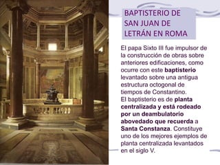 BAPTISTERIO DE
SAN JUAN DE
LETRÁN EN ROMA
El papa Sixto III fue impulsor de
la construcción de obras sobre
anteriores edificaciones, como
ocurre con este baptisterio
levantado sobre una antigua
estructura octogonal de
tiempos de Constantino.
El baptisterio es de planta
centralizada y está rodeado
por un deambulatorio
abovedado que recuerda a
Santa Constanza. Constituye
uno de los mejores ejemplos de
planta centralizada levantados
en el siglo V.
 