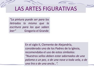LAS ARTES FIGURATIVAS
“La pintura puede ser para los
iletrados lo mismo que la
escritura para los que saben
leer” Gregorio el Grande
En el siglo II, Clemente de Alejandría,
considerado uno de los Padres de la Iglesia,
recomendaba el uso de estos símbolos:
“Nuestros sellos deben estar adornados de una
paloma o un pez, o de una nave a toda vela, o de
una lira o de una ancla…”.
 