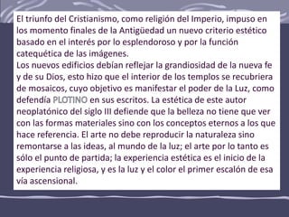 El triunfo del Cristianismo, como religión del Imperio, impuso en
los momento finales de la Antigüedad un nuevo criterio estético
basado en el interés por lo esplendoroso y por la función
catequética de las imágenes.
Los nuevos edificios debían reflejar la grandiosidad de la nueva fe
y de su Dios, esto hizo que el interior de los templos se recubriera
de mosaicos, cuyo objetivo es manifestar el poder de la Luz, como
defendía en sus escritos. La estética de este autor
neoplatónico del siglo III defiende que la belleza no tiene que ver
con las formas materiales sino con los conceptos eternos a los que
hace referencia. El arte no debe reproducir la naturaleza sino
remontarse a las ideas, al mundo de la luz; el arte por lo tanto es
sólo el punto de partida; la experiencia estética es el inicio de la
experiencia religiosa, y es la luz y el color el primer escalón de esa
vía ascensional.
 